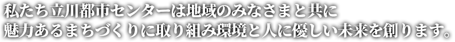 私たち立川都市センターは地域のみなさまと共に魅力あるまちづくりに取り組み環境と人に優しい未来を創ります。