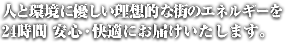 人と環境に優しい理想的な街のエネルギーを24時間安心・快適にお届けいたします。